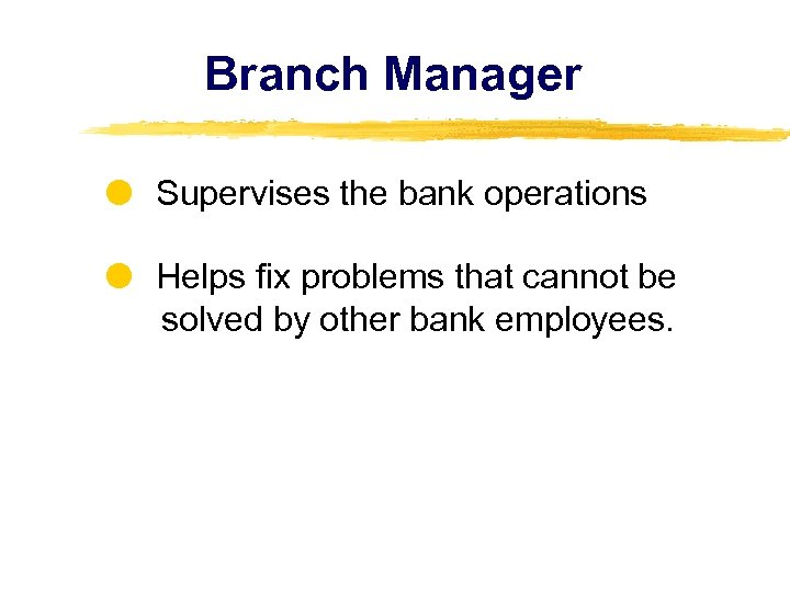 Branch Manager Supervises the bank operations Helps fix problems that cannot be solved by