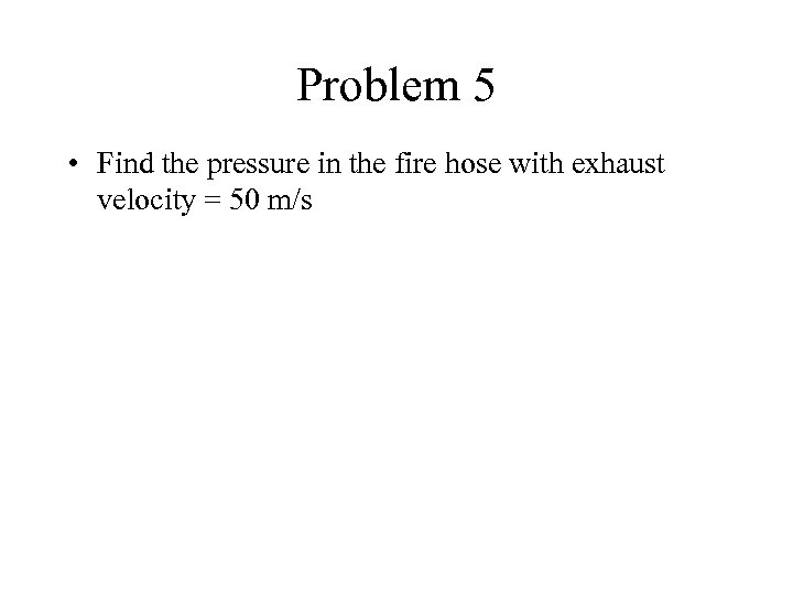 Problem 5 • Find the pressure in the fire hose with exhaust velocity =