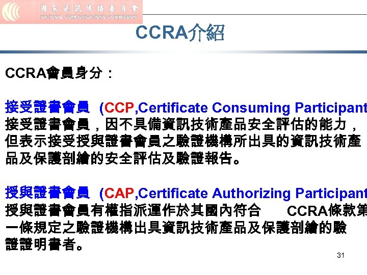 CCRA介紹 CCRA會員身分： 接受證書會員 (CCP, Certificate Consuming Participant 接受證書會員，因不具備資訊技術產品安全評估的能力， 但表示接受授與證書會員之驗證機構所出具的資訊技術產 品及保護剖繪的安全評估及驗證報告。 授與證書會員 (CAP, Certificate Authorizing