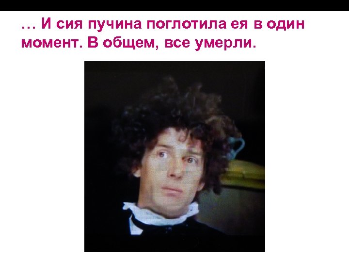 … И сия пучина поглотила ея в один момент. В общем, все умерли. 