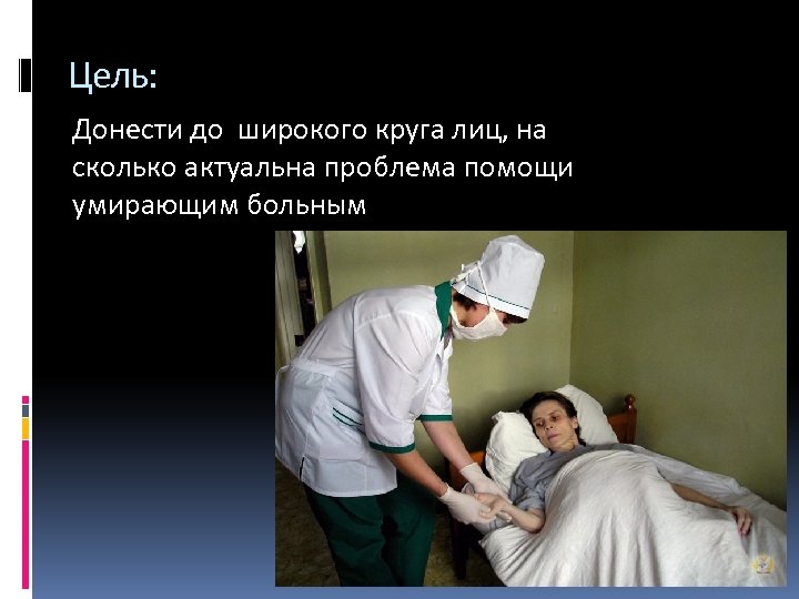 Цель: Донести до широкого круга лиц, на сколько актуальна проблема помощи умирающим больным 