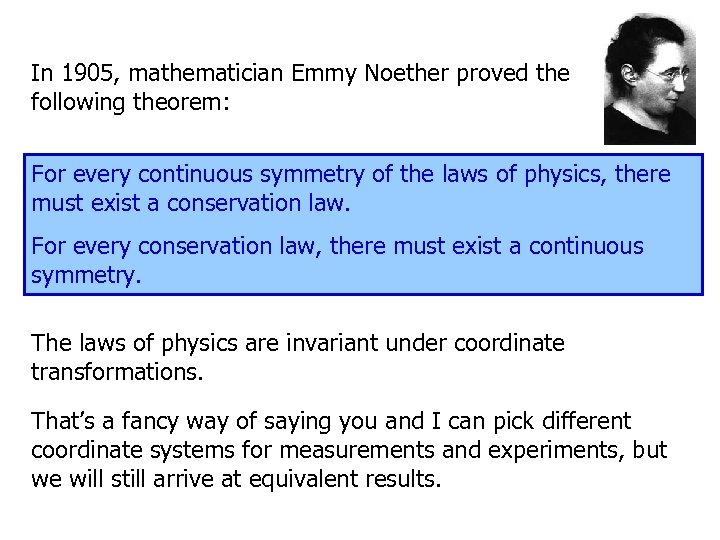 In 1905, mathematician Emmy Noether proved the following theorem: For every continuous symmetry of
