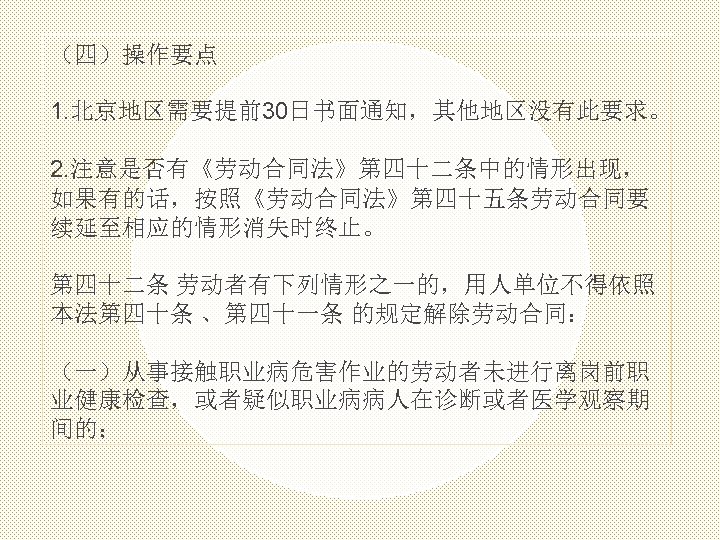 （四）操作要点 1. 北京地区需要提前30日书面通知，其他地区没有此要求。 2. 注意是否有《劳动合同法》第四十二条中的情形出现， 如果有的话，按照《劳动合同法》第四十五条劳动合同要 续延至相应的情形消失时终止。 第四十二条 劳动者有下列情形之一的，用人单位不得依照 本法第四十条 、第四十一条 的规定解除劳动合同： （一）从事接触职业病危害作业的劳动者未进行离岗前职 业健康检查，或者疑似职业病病人在诊断或者医学观察期