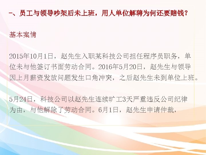 -、员 与领导吵架后未上班，用人单位解聘为何还要赔钱？ 基本案情 2015年 10月1日，赵先生入职某科技公司担任程序员职务，单 位未与他签订书面劳动合同。2016年 5月20日，赵先生与领导 因上月薪资发放问题发生口角冲突，之后赵先生未到单位上班。 5月24日，科技公司以赵先生连续旷 3天严重违反公司纪律 为由，与他解除了劳动合同。6月1日，赵先生申请仲裁， 