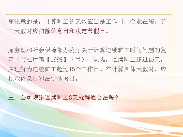 需注意的是，计算旷 的天数应当是 作日，企业在统计旷 天数时应扣除休息日和法定节假日。 原劳动和社会保障部办公厅关于计算连续旷 时间问题的复 函（劳社厅函【 1998】５号）中认为，连续旷 超过15天， 应理解为连续矿 超过15个 作日。在计算具体天数时，应 扣除休息日和法定休假日。 三、公司规定连续旷