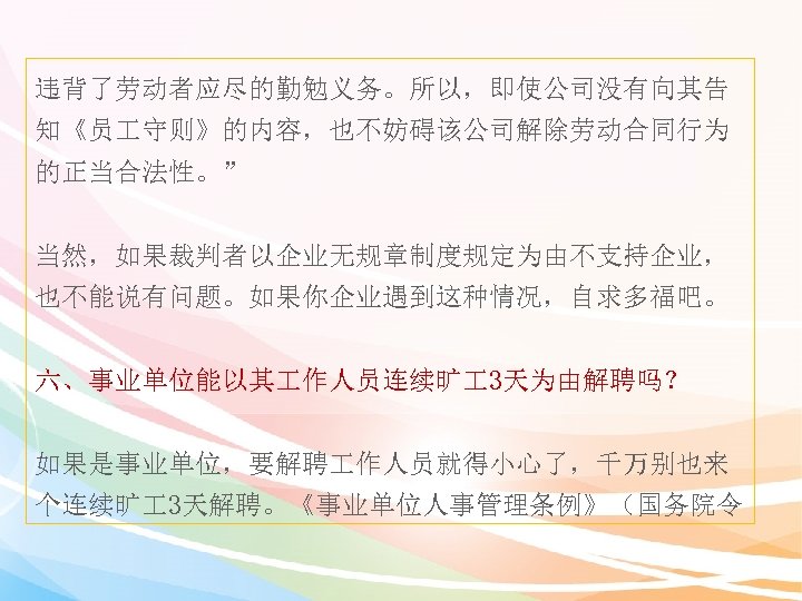 违背了劳动者应尽的勤勉义务。所以，即使公司没有向其告 知《员 守则》的内容，也不妨碍该公司解除劳动合同行为 的正当合法性。” 当然，如果裁判者以企业无规章制度规定为由不支持企业， 也不能说有问题。如果你企业遇到这种情况，自求多福吧。 六、事业单位能以其 作人员连续旷 3天为由解聘吗？ 如果是事业单位，要解聘 作人员就得小心了，千万别也来 个连续旷 3天解聘。《事业单位人事管理条例》（国务院令 