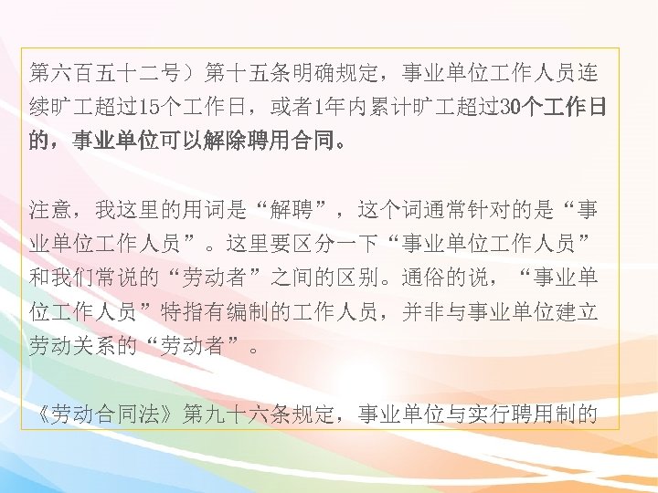 第六百五十二号）第十五条明确规定，事业单位 作人员连 续旷 超过15个 作日，或者1年内累计旷 超过30个 作日 的，事业单位可以解除聘用合同。 注意，我这里的用词是“解聘”，这个词通常针对的是“事 业单位 作人员”。这里要区分一下“事业单位 作人员” 和我们常说的“劳动者”之间的区别。通俗的说，“事业单 位