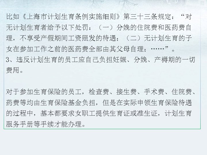 比如《上海市计划生育条例实施细则》第三十三条规定：“对 无计划生育者给予以下处罚：（一）分娩的住院费和医药费自 理，不享受产假期间 资照发的待遇；（二）无计划生育的子 女在参加 作之前的医药费全部由其父母自理；……”。 3、违反计划生育的员 应自己负担妊娠、分娩、产褥期的一切 费用。 对于参加生育保险的员 ，检查费、接生费、手术费、住院费、 药费等均由生育保险基金负担，但是在实际申领生育保险待遇 的过程中，基本都要求女职 提供生育证或准生证，计划生育