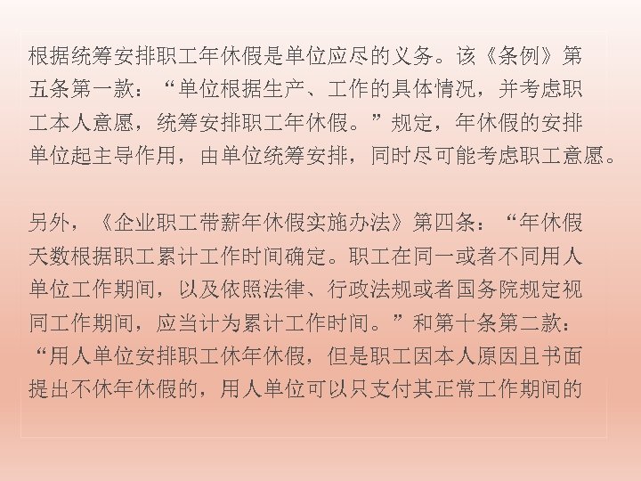 根据统筹安排职 年休假是单位应尽的义务。该《条例》第 五条第一款：“单位根据生产、 作的具体情况，并考虑职 本人意愿，统筹安排职 年休假。”规定，年休假的安排 单位起主导作用，由单位统筹安排，同时尽可能考虑职 意愿。 另外，《企业职 带薪年休假实施办法》第四条：“年休假 天数根据职 累计 作时间确定。职 在同一或者不同用人