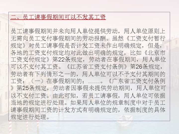 二、员 请事假期间可以不发其 资 员 请事假期间并未向用人单位提供劳动，用人单位原则上 无需向员 支付事假期间的劳动报酬。虽然《 资支付暂行 规定》对员 请事假是否计发 资未作出明确规定，但是， 各地的 资支付规定均对此做出明确的规定，比如《北京市 资支付规定》第