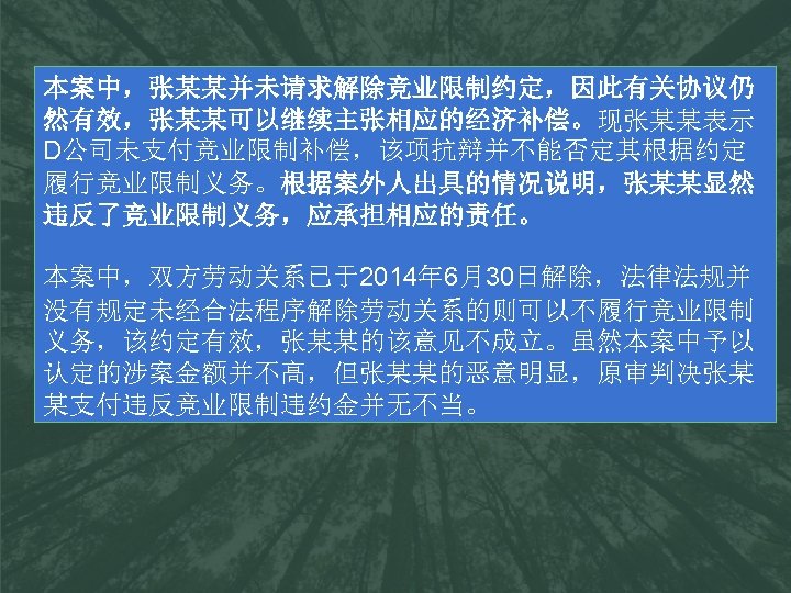 本案中，张某某并未请求解除竞业限制约定，因此有关协议仍 然有效，张某某可以继续主张相应的经济补偿。现张某某表示 D公司未支付竞业限制补偿，该项抗辩并不能否定其根据约定 履行竞业限制义务。根据案外人出具的情况说明，张某某显然 违反了竞业限制义务，应承担相应的责任。 本案中，双方劳动关系已于2014年 6月30日解除，法律法规并 没有规定未经合法程序解除劳动关系的则可以不履行竞业限制 义务，该约定有效，张某某的该意见不成立。虽然本案中予以 认定的涉案金额并不高，但张某某的恶意明显，原审判决张某 某支付违反竞业限制违约金并无不当。 