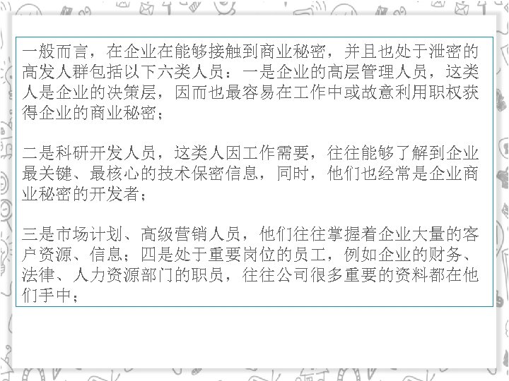 一般而言，在企业在能够接触到商业秘密，并且也处于泄密的 高发人群包括以下六类人员：一是企业的高层管理人员，这类 人是企业的决策层，因而也最容易在 作中或故意利用职权获 得企业的商业秘密； 二是科研开发人员，这类人因 作需要，往往能够了解到企业 最关键、最核心的技术保密信息，同时，他们也经常是企业商 业秘密的开发者； 三是市场计划、高级营销人员，他们往往掌握着企业大量的客 户资源、信息；四是处于重要岗位的员 ，例如企业的财务、 法律、人力资源部门的职员，往往公司很多重要的资料都在他 们手中；