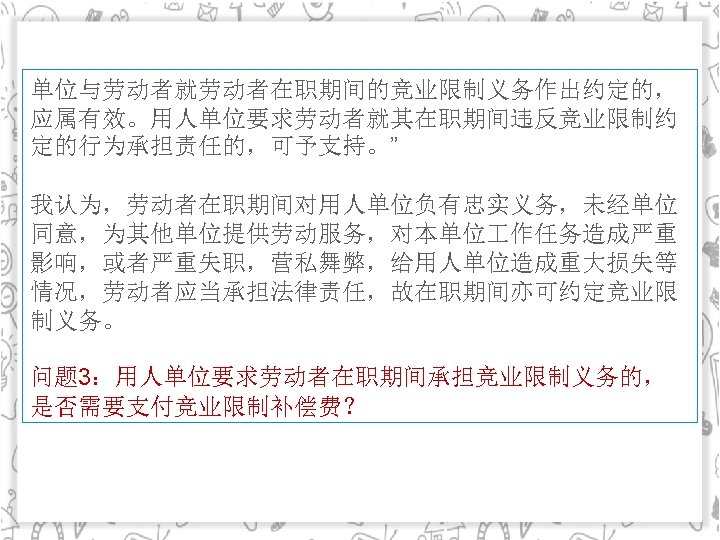 单位与劳动者就劳动者在职期间的竞业限制义务作出约定的， 应属有效。用人单位要求劳动者就其在职期间违反竞业限制约 定的行为承担责任的，可予支持。” 我认为，劳动者在职期间对用人单位负有忠实义务，未经单位 同意，为其他单位提供劳动服务，对本单位 作任务造成严重 影响，或者严重失职，营私舞弊，给用人单位造成重大损失等 情况，劳动者应当承担法律责任，故在职期间亦可约定竞业限 制义务。 问题 3：用人单位要求劳动者在职期间承担竞业限制义务的， 是否需要支付竞业限制补偿费？ 