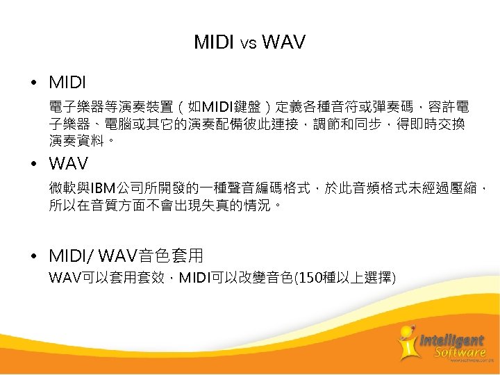MIDI VS WAV • MIDI　 電子樂器等演奏裝置（如MIDI鍵盤）定義各種音符或彈奏碼，容許電 子樂器、電腦或其它的演奏配備彼此連接，調節和同步，得即時交換 演奏資料。 • WAV 微軟與IBM公司所開發的一種聲音編碼格式，於此音頻格式未經過壓縮， 所以在音質方面不會出現失真的情況。 • MIDI/