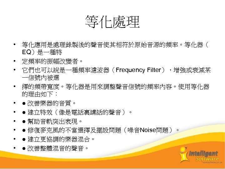 等化處理 • 等化應用是處理錄製後的聲音使其相符於原始音源的頻率。等化器（ EQ）是一種特 • 定頻率的振幅改變者。 • 它們也可以說是一種頻率濾波器（Frequency Filter），增強或衰減某 一信號內被選 • 擇的頻帶寬度。等化器是用來調整聲音信號的頻率內容。使用等化器 的理由如下： •