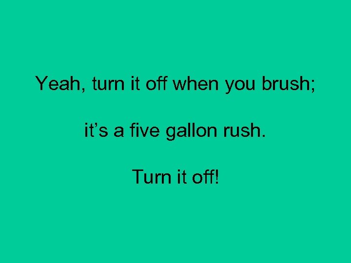 Yeah, turn it off when you brush; it’s a five gallon rush. Turn it