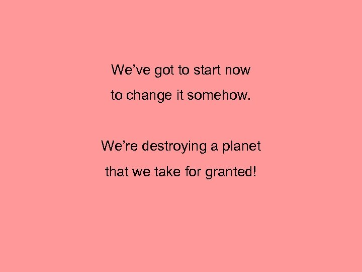 We’ve got to start now to change it somehow. We’re destroying a planet that