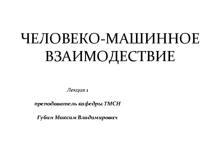 ЧЕЛОВЕКО-МАШИННОЕ ВЗАИМОДЕСТВИЕ Лекция 1 преподаватель кафедры ТМСИ Губин Максим Владимирович 