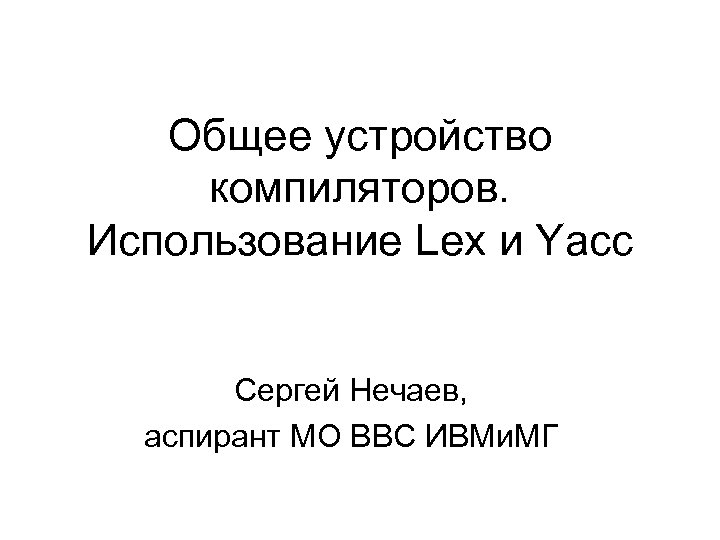 Общее устройство компиляторов. Использование Lex и Yacc Сергей Нечаев, аспирант МО ВВС ИВМи. МГ