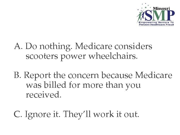 A. Do nothing. Medicare considers scooters power wheelchairs. B. Report the concern because Medicare
