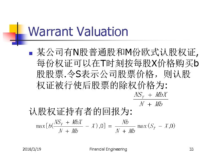 Warrant Valuation n 某公司有N股普通股和M份欧式认股权证, 每份权证可以在T时刻按每股X价格购买b 股股票. 令S表示公司股票价格，则认股 权证被行使后股票的除权价格为: 认股权证持有者的回报为: 2018/3/19 Financial Engineering 33 