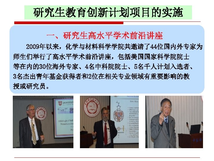 研究生教育创新计划项目的实施 一、研究生高水平学术前沿讲座 2009年以来，化学与材料科学学院共邀请了44位国内外专家为 师生们举行了高水平学术前沿讲座，包括美国国家科学院院士 等在内的30位海外专家、4名中科院院士、5名千人计划入选者、 3名杰出青年基金获得者和2位在相关专业领域有重要影响的教 授或研究员。 