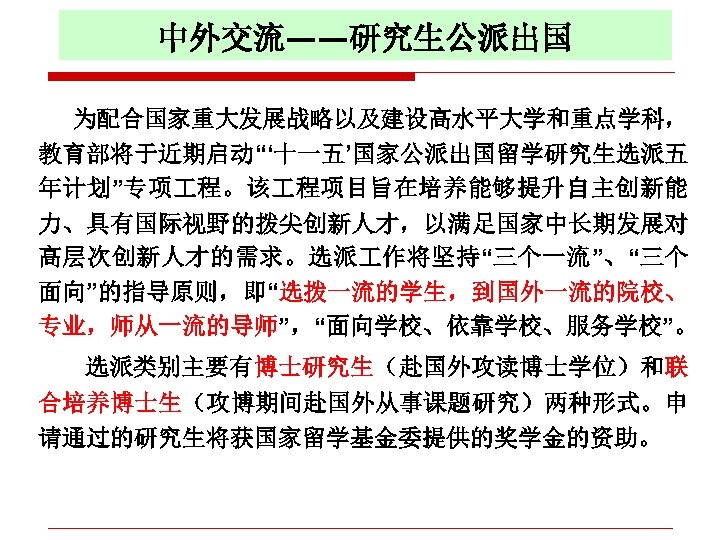 中外交流——研究生公派出国 为配合国家重大发展战略以及建设高水平大学和重点学科， 教育部将于近期启动“‘十一五’国家公派出国留学研究生选派五 年计划”专项 程。该 程项目旨在培养能够提升自主创新能 力、具有国际视野的拨尖创新人才，以满足国家中长期发展对 高层次创新人才的需求。选派 作将坚持“三个一流”、“三个 面向”的指导原则，即“选拨一流的学生，到国外一流的院校、 专业，师从一流的导师”，“面向学校、依靠学校、服务学校”。 选派类别主要有博士研究生（赴国外攻读博士学位）和联 合培养博士生（攻博期间赴国外从事课题研究）两种形式。申 请通过的研究生将获国家留学基金委提供的奖学金的资助。