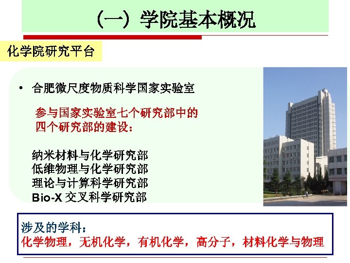 (一) 学院基本概况 一、学院基本概况 化学院研究平台 • 合肥微尺度物质科学国家实验室 参与国家实验室七个研究部中的 四个研究部的建设： 纳米材料与化学研究部 低维物理与化学研究部 理论与计算科学研究部 Bio-X 交叉科学研究部 涉及的学科：