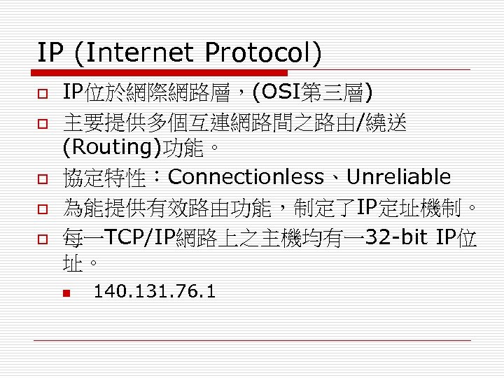 IP (Internet Protocol) o o o IP位於網際網路層，(OSI第三層) 主要提供多個互連網路間之路由/繞送 (Routing)功能。 協定特性：Connectionless、Unreliable 為能提供有效路由功能，制定了IP定址機制。 每一TCP/IP網路上之主機均有一32 -bit IP位