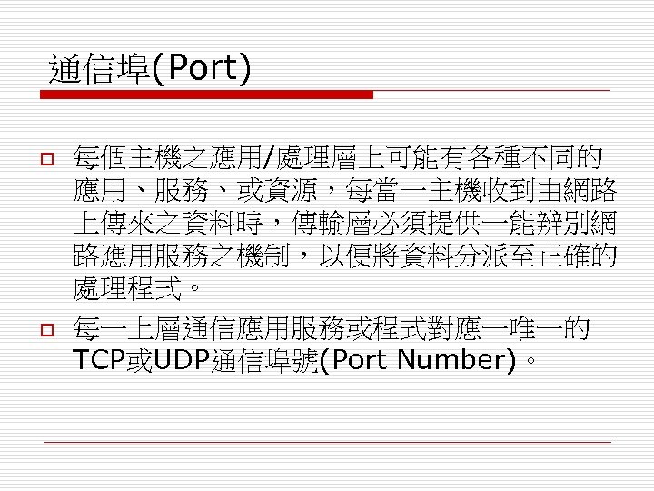 通信埠(Port) o o 每個主機之應用/處理層上可能有各種不同的 應用、服務、或資源，每當一主機收到由網路 上傳來之資料時，傳輸層必須提供一能辨別網 路應用服務之機制，以便將資料分派至正確的 處理程式。 每一上層通信應用服務或程式對應一唯一的 TCP或UDP通信埠號(Port Number)。 