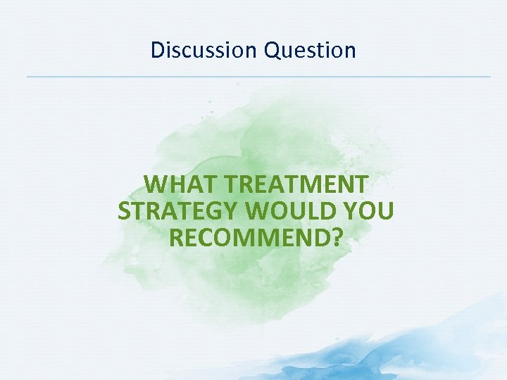 Discussion Question WHAT TREATMENT STRATEGY WOULD YOU RECOMMEND? 