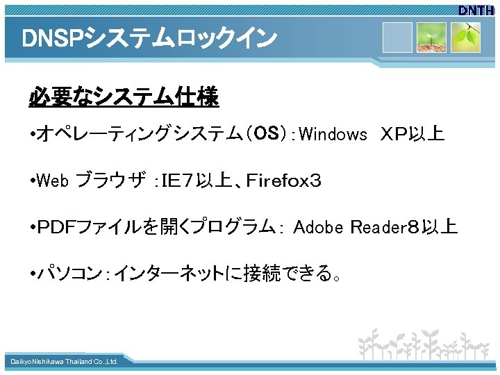 DNSPシステムロックイン 必要なシステム仕様 • オペレーティングシステム（OS）：Windows　ＸＰ以上 • Web ブラウザ ：ＩＥ７以上、Ｆｉｒｅｆｏｘ３ • ＰＤＦファイルを開くプログラム： Adobe Reader８以上 • パソコン：インターネットに接続できる。