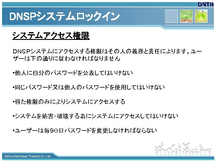 DNSPシステムロックイン システムアクセス権限 ＤＮＳＰシステムにアクセスする権限はその人の義務と責任によります。ユー ザーは下の通りに従わなければなりません • 他人に自分のパスワードを公表してはいけない • 同じパスワード又は他人のパスワードを使用してはいけない • 得た権限のみによりシステムにアクセスする • システムを妨害・破壊する為にシステムにアクセスしてはいけない • ユーザーは毎９０日パスワードを変更しなければならない