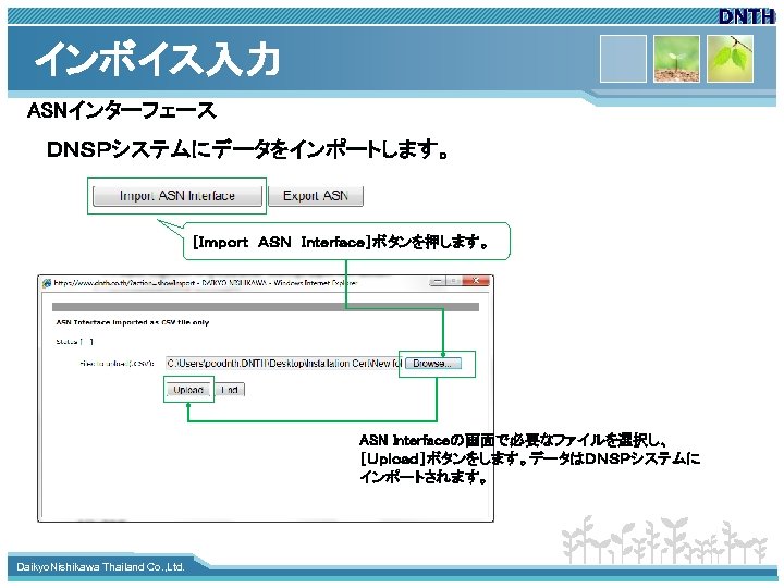 インボイス入力 ASNインターフェース ＤＮＳＰシステムにデータをインポートします。 ［Ｉｍｐｏｒｔ　ＡＳＮ　Ｉｎｔｅｒｆａｃｅ］ボタンを押します。 ASN Interfaceの画面で必要なファイルを選択し、 ［Ｕｐｌｏａｄ］ボタンをします。データはＤＮＳＰシステムに インポートされます。 www. themegallery. com Daikyo. Nishikawa Thailand