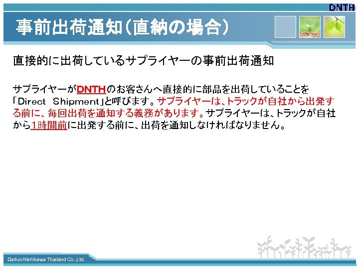 事前出荷通知（直納の場合） 直接的に出荷しているサプライヤーの事前出荷通知 サプライヤーがＤＮＴＨのお客さんへ直接的に部品を出荷していることを 「Ｄｉｒｅｃｔ　Ｓｈｉｐｍｅｎｔ」と呼びます。サプライヤーは、トラックが自社から出発す る前に、毎回出荷を通知する義務があります。サプライヤーは、トラックが自社 から１時間前に出発する前に、出荷を通知しなければなりません。 www. themegallery. com Daikyo. Nishikawa Thailand Co. ,