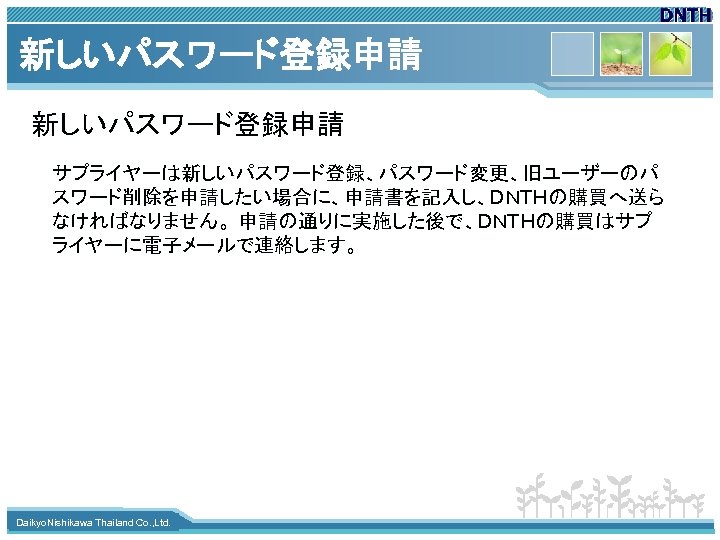 新しいパスワード登録申請 サプライヤーは新しいパスワード登録、パスワード変更、旧ユーザーのパ スワード削除を申請したい場合に、申請書を記入し、ＤＮＴＨの購買へ送ら なければなりません。 申請の通りに実施した後で、ＤＮＴＨの購買はサプ ライヤーに電子メールで連絡します。 www. themegallery. com Daikyo. Nishikawa Thailand Co. ,