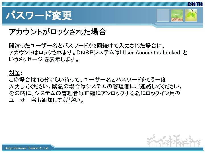 パスワード変更 アカウントがロックされた場合 間違ったユーザー名とパスワードが3回続けて入力された場合に、　　 アカウントはロックされます。ＤＮＳＰシステムは「User Account is Locked」と　 いうメッゼージ を表示します。 対策： この場合は１０分ぐらい待って、ユーザー名とパスワードをもう一度　 入力してください。緊急の場合はシステムの管理者にご連絡してください。　 その時に、システムの管理者は正確にアンロックする為にロックイン用の ユーザー名も通知してください。