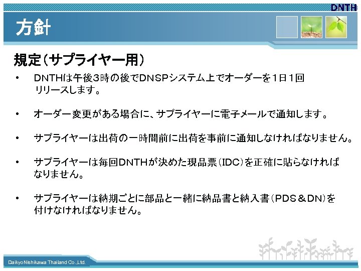 方針 規定（サプライヤー用） • ＤＮＴＨは午後３時の後でＤＮＳＰシステム上でオーダーを１日１回 　　　リリースします。 • オーダー変更がある場合に、サプライヤーに電子メールで通知します。 • サプライヤーは出荷の一時間前に出荷を事前に通知しなければなりません。 • サプライヤーは毎回ＤＮＴＨが決めた現品票（ＩＤＣ）を正確に貼らなければ なりません。 • サプライヤーは納期ごとに部品と一緒に納品書と納入書（ＰＤＳ＆ＤＮ）を