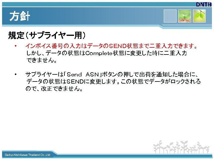 方針 規定（サプライヤー用） • インボイス番号の入力はデータのＳＥＮＤ状態まで二重入力できます。 　　　しかし、データの状態はＣｏｍｐｌｅｔｅ状態に変更した時に二重入力 　　　できません。 • サプライヤーは「Ｓｅｎｄ　ＡＳＮ」ボタンの押しで出荷を通知した場合に、 　　　データの状態はＳＥＮＤに変更します。この状態でデータがロックされる ので、改正できません。 www. themegallery. com Daikyo.