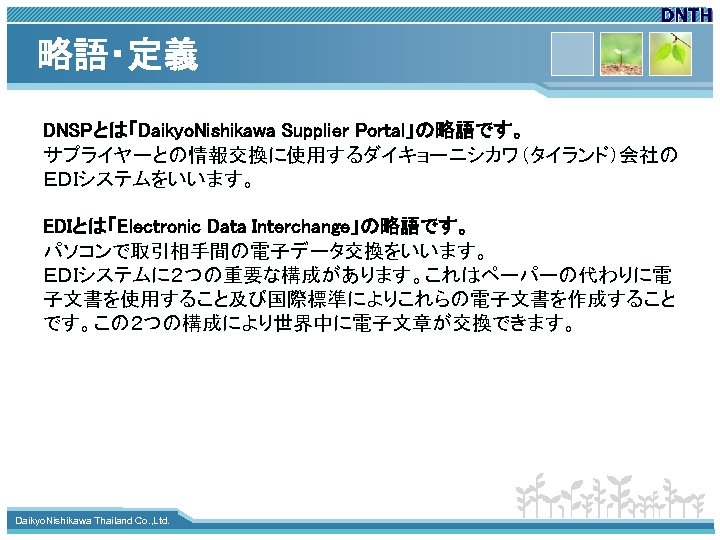 略語・定義 DNSPとは「Daikyo. Nishikawa Supplier Portal」の略語です。 サプライヤーとの情報交換に使用するダイキョーニシカワ（タイランド）会社の ＥＤＩシステムをいいます。 EDIとは「Electronic Data Interchange」の略語です。 パソコンで取引相手間の電子データ交換をいいます。 ＥＤＩシステムに２つの重要な構成があります。これはペーパーの代わりに電 子文書を使用すること及び国際標準によりこれらの電子文書を作成すること です。この２つの構成により世界中に電子文章が交換できます。