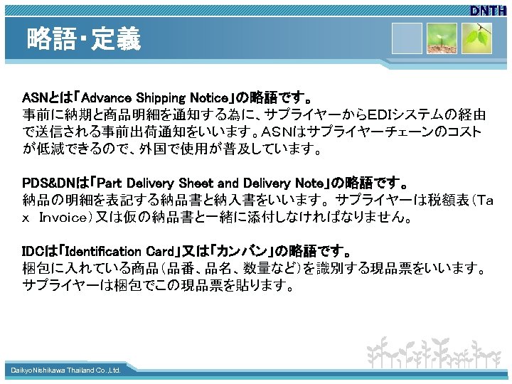 略語・定義 ASNとは「Advance Shipping Notice」の略語です。 事前に納期と商品明細を通知する為に、サプライヤーからＥＤＩシステムの経由 で送信される事前出荷通知をいいます。ＡＳＮはサプライヤーチェーンのコスト が低減できるので、外国で使用が普及しています。 PDS&DNは「Part Delivery Sheet and Delivery Note」の略語です。 納品の明細を表記する納品書と納入書をいいます。