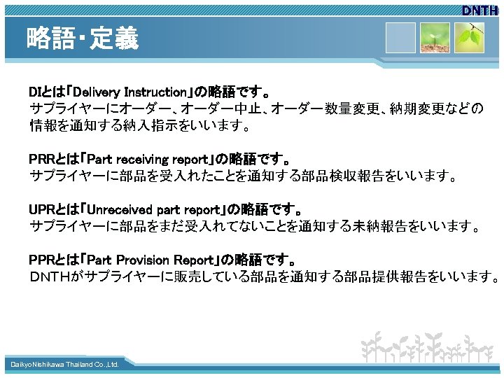 略語・定義 DIとは「Delivery Instruction」の略語です。 サプライヤーにオーダー、オーダー中止、オーダー数量変更、納期変更などの 情報を通知する納入指示をいいます。 PRRとは「Part receiving report」の略語です。 サプライヤーに部品を受入れたことを通知する部品検収報告をいいます。 UPRとは「Unreceived part report」の略語です。 サプライヤーに部品をまだ受入れてないことを通知する未納報告をいいます。 PPRとは「Part