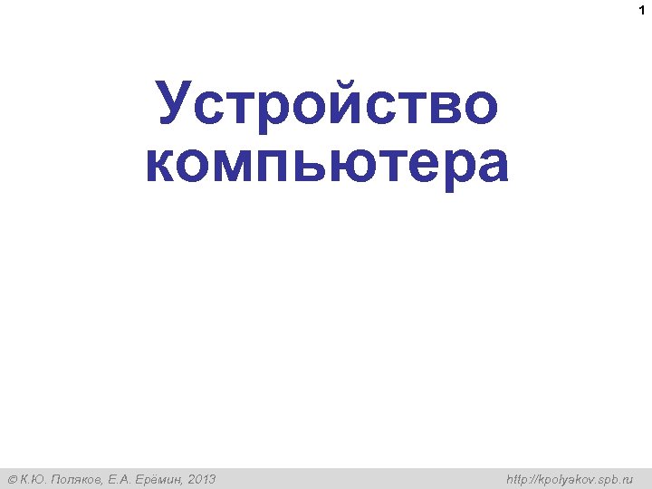 1 Устройство компьютера К. Ю. Поляков, Е. А. Ерёмин, 2013 http: //kpolyakov. spb. ru