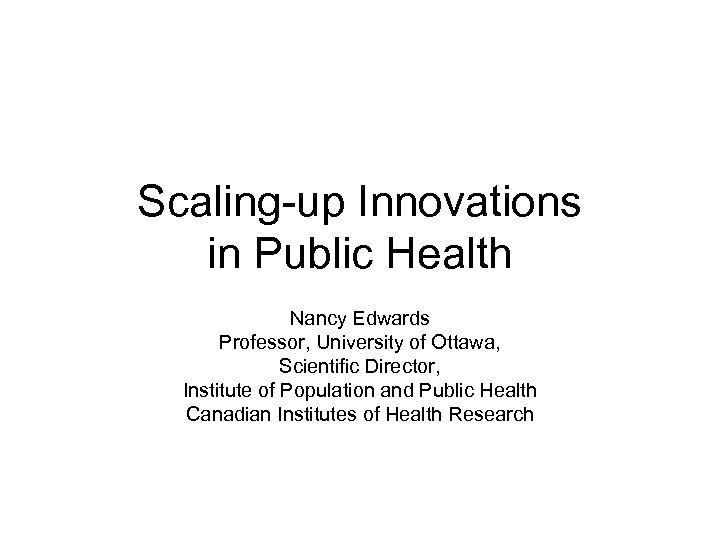 Scaling-up Innovations in Public Health Nancy Edwards Professor, University of Ottawa, Scientific Director, Institute