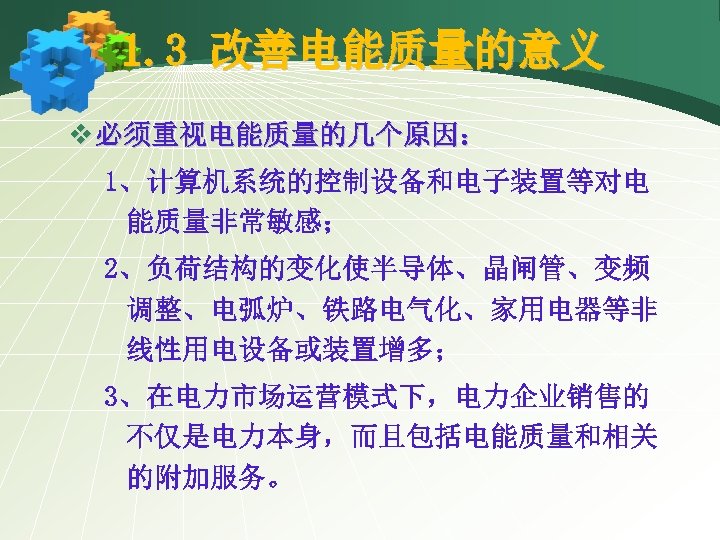 1. 3 改善电能质量的意义 v 必须重视电能质量的几个原因： 1、计算机系统的控制设备和电子装置等对电 能质量非常敏感； 2、负荷结构的变化使半导体、晶闸管、变频 调整、电弧炉、铁路电气化、家用电器等非 线性用电设备或装置增多； 3、在电力市场运营模式下，电力企业销售的 不仅是电力本身，而且包括电能质量和相关 的附加服务。 