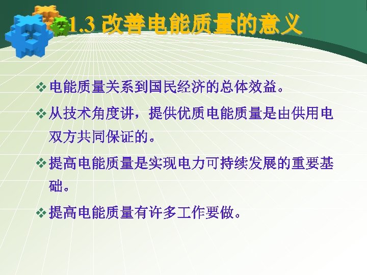 1. 3 改善电能质量的意义 v 电能质量关系到国民经济的总体效益。 v 从技术角度讲，提供优质电能质量是由供用电 双方共同保证的。 v 提高电能质量是实现电力可持续发展的重要基 础。 v 提高电能质量有许多 作要做。