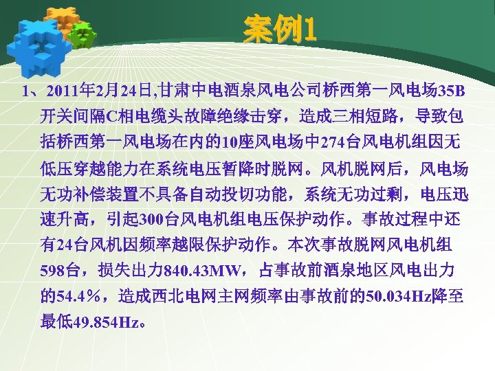 案例1 1、2011年 2月24日, 甘肃中电酒泉风电公司桥西第一风电场 35 B 开关间隔C相电缆头故障绝缘击穿，造成三相短路，导致包 括桥西第一风电场在内的10座风电场中 274台风电机组因无 低压穿越能力在系统电压暂降时脱网。风机脱网后，风电场 无功补偿装置不具备自动投切功能，系统无功过剩，电压迅 速升高，引起 300台风电机组电压保护动作。事故过程中还 有24台风机因频率越限保护动作。本次事故脱网风电机组
