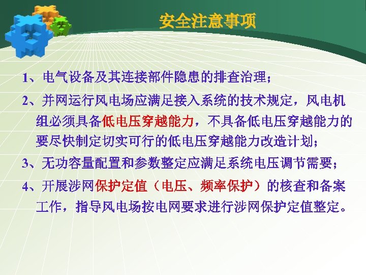 安全注意事项 1、电气设备及其连接部件隐患的排查治理； 2、并网运行风电场应满足接入系统的技术规定，风电机 组必须具备低电压穿越能力，不具备低电压穿越能力的 要尽快制定切实可行的低电压穿越能力改造计划； 3、无功容量配置和参数整定应满足系统电压调节需要； 4、开展涉网保护定值（电压、频率保护）的核查和备案 作，指导风电场按电网要求进行涉网保护定值整定。 
