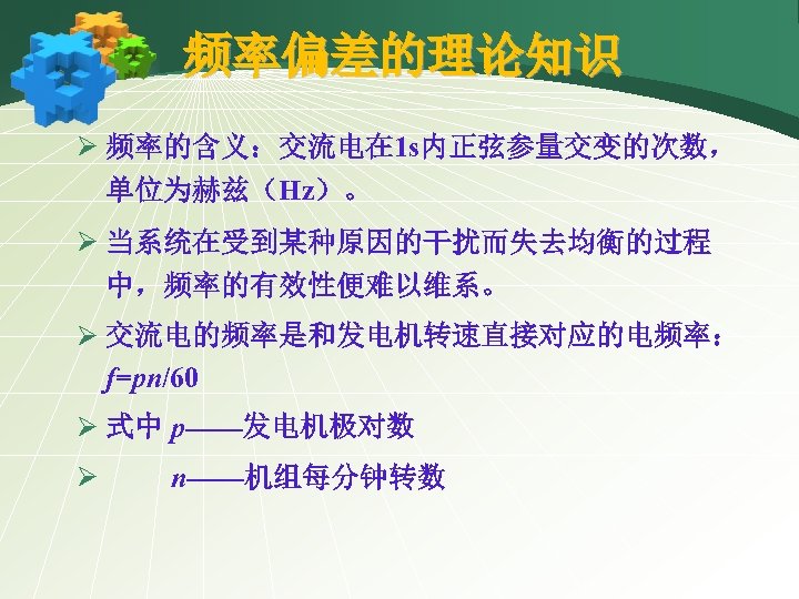 频率偏差的理论知识 Ø 频率的含义：交流电在 1 s内正弦参量交变的次数， 单位为赫兹（Hz）。 Ø 当系统在受到某种原因的干扰而失去均衡的过程 中，频率的有效性便难以维系。 Ø 交流电的频率是和发电机转速直接对应的电频率： f=pn/60 Ø 式中