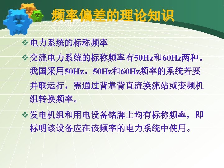 频率偏差的理论知识 v 电力系统的标称频率 v 交流电力系统的标称频率有50 Hz和60 Hz两种。 我国采用 50 Hz。50 Hz和60 Hz频率的系统若要 并联运行，需通过背靠背直流换流站或变频机 组转换频率。